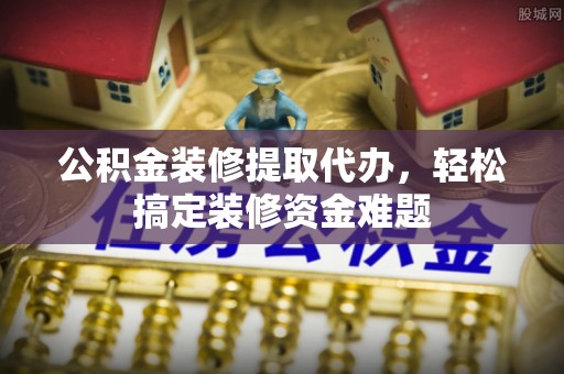 德格公积金装修提取代办，轻松搞定装修资金难题