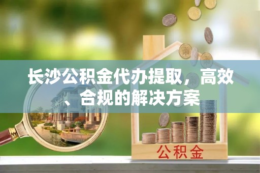德格长沙公积金代办提取，高效、合规的解决方案