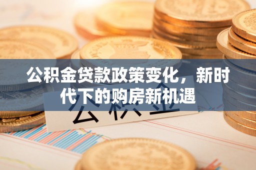 德格公积金贷款政策变化，新时代下的购房新机遇
