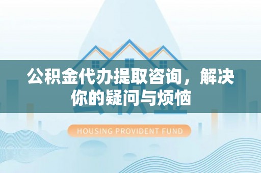 德格公积金代办提取咨询，解决你的疑问与烦恼