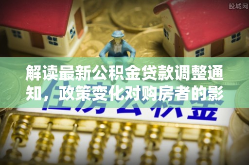 德格解读最新公积金贷款调整通知，政策变化对购房者的影响