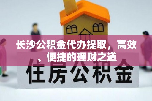 德格长沙公积金代办提取，高效、便捷的理财之道