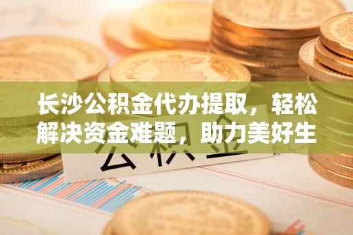 德格长沙公积金代办提取，轻松解决资金难题，助力美好生活