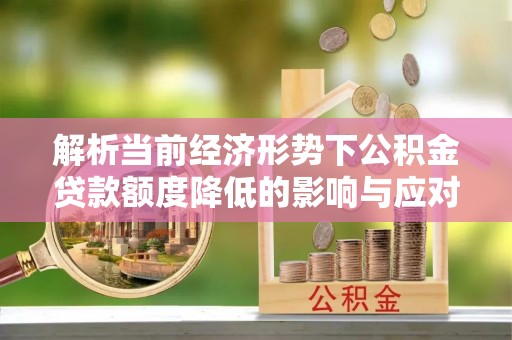 德格解析当前经济形势下公积金贷款额度降低的影响与应对策略
