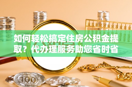 德格如何轻松搞定住房公积金提取？代办理服务助您省时省力