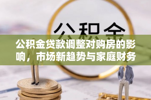德格公积金贷款调整对购房的影响，市场新趋势与家庭财务规划