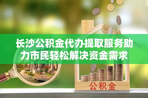 德格长沙公积金代办提取服务助力市民轻松解决资金需求
