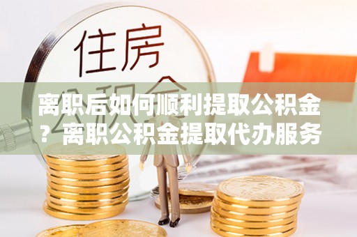 德格离职后如何顺利提取公积金？离职公积金提取代办服务帮你搞定！