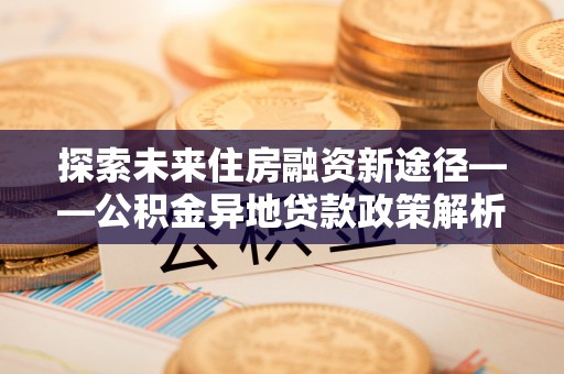 德格探索未来住房融资新途径——公积金异地贷款政策解析与实践