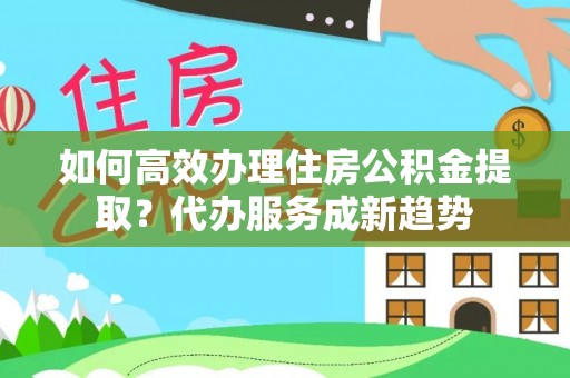 德格如何高效办理住房公积金提取？代办服务成新趋势