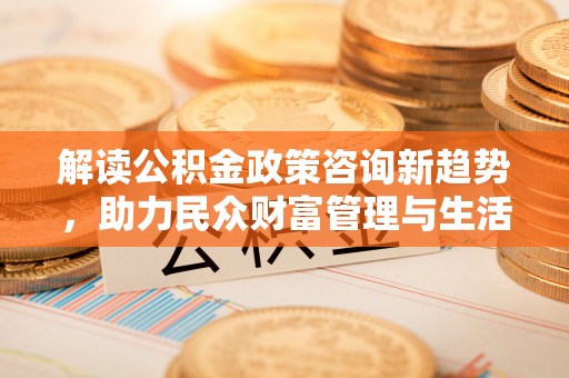 德格解读公积金政策咨询新趋势，助力民众财富管理与生活规划