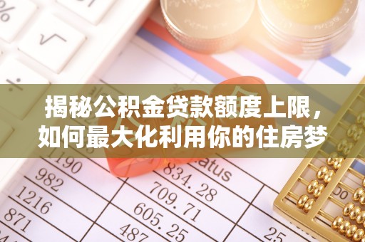 德格揭秘公积金贷款额度上限，如何最大化利用你的住房梦想资金？