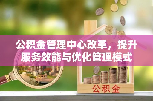 德格公积金管理中心改革，提升服务效能与优化管理模式