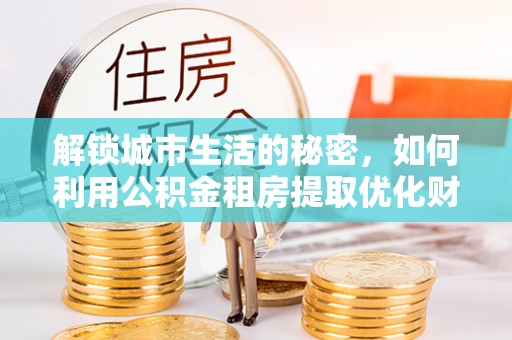 德格解锁城市生活的秘密，如何利用公积金租房提取优化财务规划