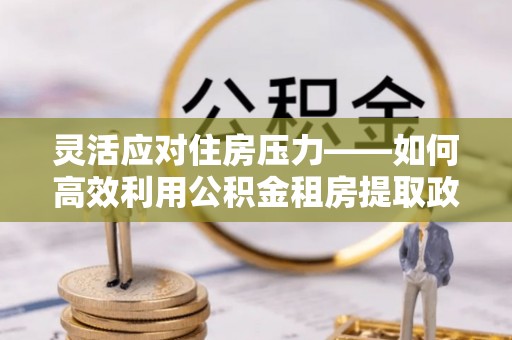 德格灵活应对住房压力——如何高效利用公积金租房提取政策