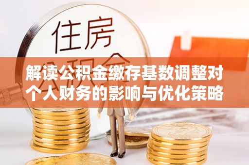 德格解读公积金缴存基数调整对个人财务的影响与优化策略