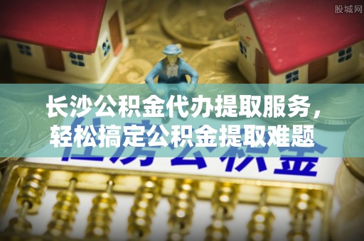 德格长沙公积金代办提取服务，轻松搞定公积金提取难题