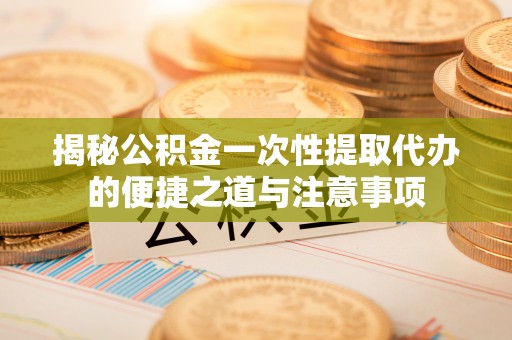 德格揭秘公积金一次性提取代办的便捷之道与注意事项