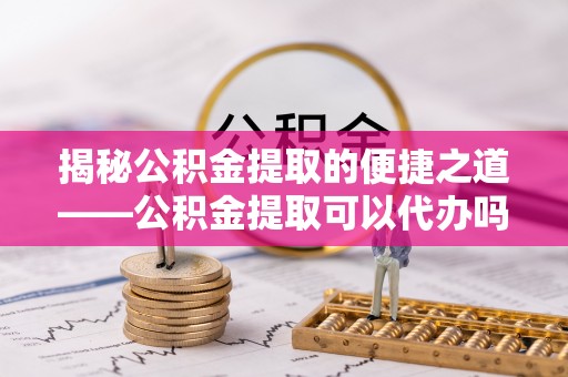 德格揭秘公积金提取的便捷之道——公积金提取可以代办吗？