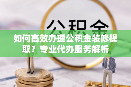 德格如何高效办理公积金装修提取？专业代办服务解析