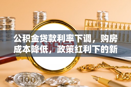 德格公积金贷款利率下调，购房成本降低，政策红利下的新机遇