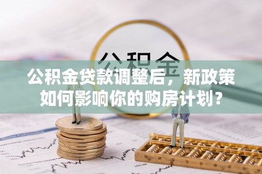 德格公积金贷款调整后，新政策如何影响你的购房计划？