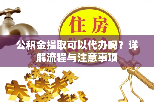 德格公积金提取可以代办吗？详解流程与注意事项
