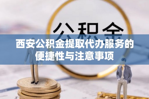 德格西安公积金提取代办服务的便捷性与注意事项