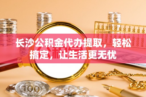 德格长沙公积金代办提取，轻松搞定，让生活更无忧