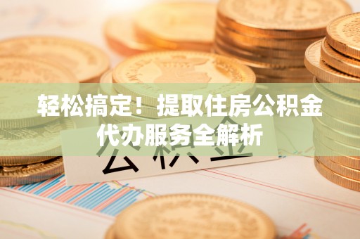 德格轻松搞定！提取住房公积金代办服务全解析