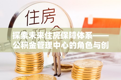 德格探索未来住房保障体系——公积金管理中心的角色与创新