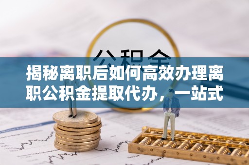 德格揭秘离职后如何高效办理离职公积金提取代办，一站式服务全解析
