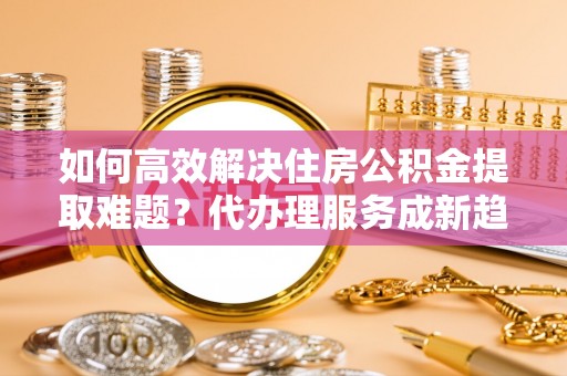德格如何高效解决住房公积金提取难题？代办理服务成新趋势