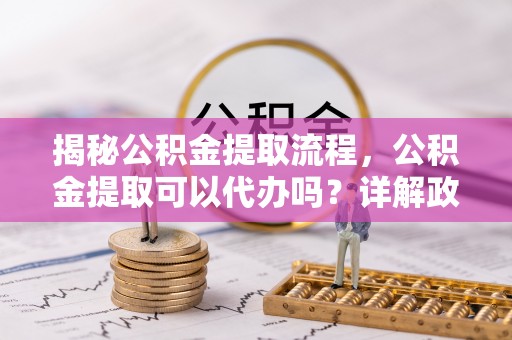 德格揭秘公积金提取流程，公积金提取可以代办吗？详解政策与实操技巧