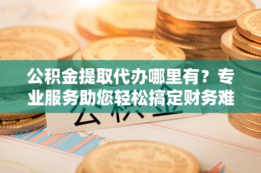 德格公积金提取代办哪里有？专业服务助您轻松搞定财务难题