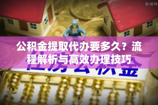 德格公积金提取代办要多久？流程解析与高效办理技巧