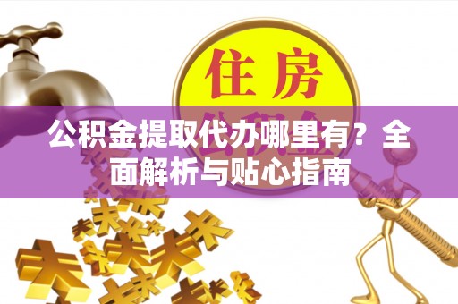 德格公积金提取代办哪里有？全面解析与贴心指南