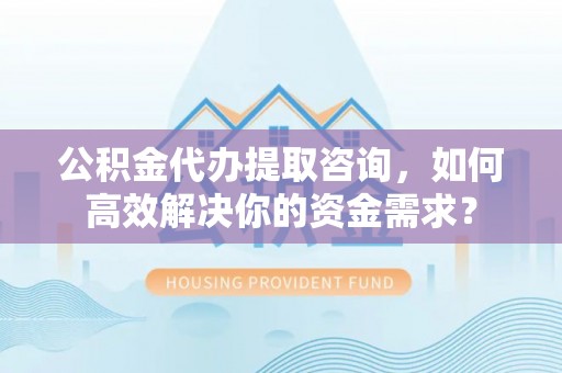 德格公积金代办提取咨询，如何高效解决你的资金需求？