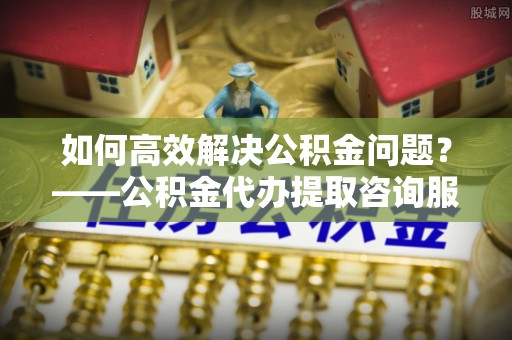 德格如何高效解决公积金问题？——公积金代办提取咨询服务指南