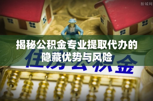 德格揭秘公积金专业提取代办的隐藏优势与风险