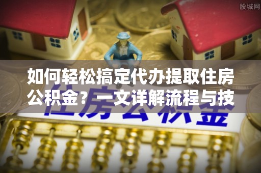 德格如何轻松搞定代办提取住房公积金？一文详解流程与技巧