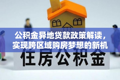 德格公积金异地贷款政策解读，实现跨区域购房梦想的新机遇