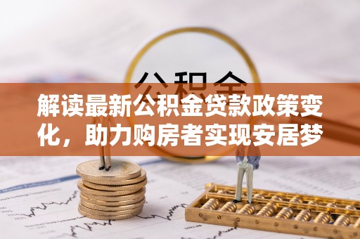德格解读最新公积金贷款政策变化，助力购房者实现安居梦想