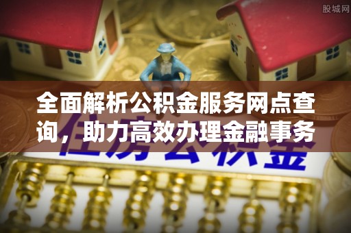 德格全面解析公积金服务网点查询，助力高效办理金融事务