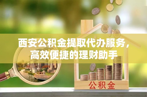 德格西安公积金提取代办服务，高效便捷的理财助手