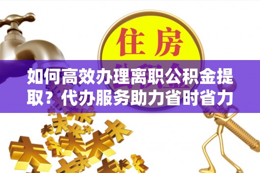 德格如何高效办理离职公积金提取？代办服务助力省时省力