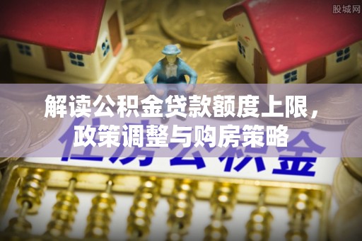德格解读公积金贷款额度上限，政策调整与购房策略