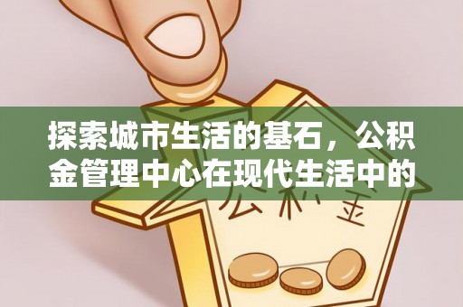 德格探索城市生活的基石，公积金管理中心在现代生活中的重要角色