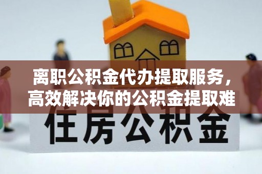 德格离职公积金代办提取服务，高效解决你的公积金提取难题