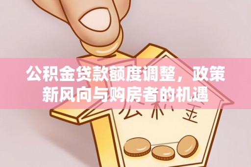 德格公积金贷款额度调整，政策新风向与购房者的机遇